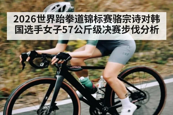 2026世界跆拳道锦标赛骆宗诗对韩国选手女子57公斤级决赛步伐分析 - c7c7.vip，c7c7.app