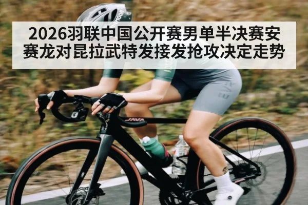 2026羽联中国公开赛男单半决赛安赛龙对昆拉武特发接发抢攻决定走势（c7c7.vip，c7c7.app）
